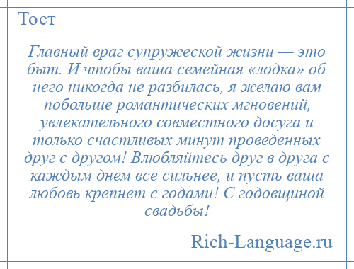 
    Главный враг супружеской жизни — это быт. И чтобы ваша семейная «лодка» об него никогда не разбилась, я желаю вам побольше романтических мгновений, увлекательного совместного досуга и только счастливых минут проведенных друг с другом! Влюбляйтесь друг в друга с каждым днем все сильнее, и пусть ваша любовь крепнет с годами! С годовщиной свадьбы!