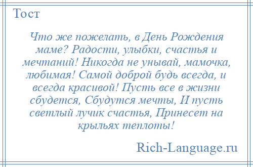 
    Что же пожелать, в День Рождения маме? Радости, улыбки, счастья и мечтаний! Никогда не унывай, мамочка, любимая! Самой доброй будь всегда, и всегда красивой! Пусть все в жизни сбудется, Сбудутся мечты, И пусть светлый лучик счастья, Принесет на крыльях теплоты!