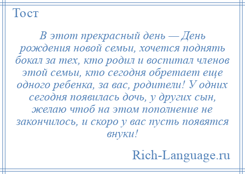 
    В этот прекрасный день — День рождения новой семьи, хочется поднять бокал за тех, кто родил и воспитал членов этой семьи, кто сегодня обретает еще одного ребенка, за вас, родители! У одних сегодня появилась дочь, у других сын, желаю чтоб на этом пополнение не закончилось, и скоро у вас пусть появятся внуки!