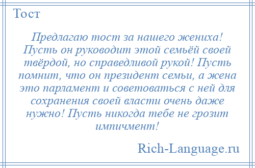 
    Предлагаю тост за нашего жениха! Пусть он руководит этой семьёй своей твёрдой, но справедливой рукой! Пусть помнит, что он президент семьи, а жена это парламент и советоваться с ней для сохранения своей власти очень даже нужно! Пусть никогда тебе не грозит импичмент!