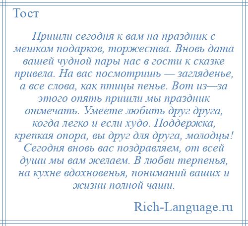 
    Пришли сегодня к вам на праздник с мешком подарков, торжества. Вновь дата вашей чудной пары нас в гости к сказке привела. На вас посмотришь — загляденье, а все слова, как птицы пенье. Вот из—за этого опять пришли мы праздник отмечать. Умеете любить друг друга, когда легко и если худо. Поддержка, крепкая опора, вы друг для друга, молодцы! Сегодня вновь вас поздравляем, от всей души мы вам желаем. В любви терпенья, на кухне вдохновенья, пониманий ваших и жизни полной чаши.