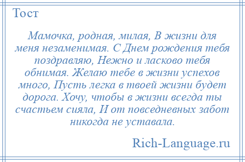 
    Мамочка, родная, милая, В жизни для меня незаменимая. С Днем рождения тебя поздравляю, Нежно и ласково тебя обнимая. Желаю тебе в жизни успехов много, Пусть легка в твоей жизни будет дорога. Хочу, чтобы в жизни всегда ты счастьем сияла, И от повседневных забот никогда не уставала.