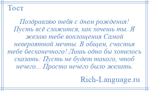 
    Поздравляю тебя с днем рождения! Пусть всё сложится, как хочешь ты. Я желаю тебе воплощения Самой невероятной мечты. В общем, счастья тебе бесконечного! Лишь одно бы хотелось сказать: Пусть не будет такого, чтоб нечего... Просто нечего было желать.