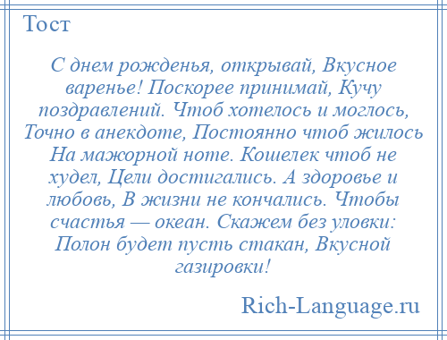
    С днем рожденья, открывай, Вкусное варенье! Поскорее принимай, Кучу поздравлений. Чтоб хотелось и моглось, Точно в анекдоте, Постоянно чтоб жилось На мажорной ноте. Кошелек чтоб не худел, Цели достигались. А здоровье и любовь, В жизни не кончались. Чтобы счастья — океан. Скажем без уловки: Полон будет пусть стакан, Вкусной газировки!