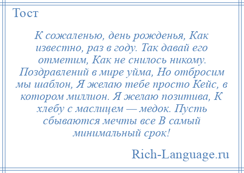 
    К сожаленью, день рожденья, Как известно, раз в году. Так давай его отметим, Как не снилось никому. Поздравлений в мире уйма, Но отбросим мы шаблон, Я желаю тебе просто Кейс, в котором миллион. Я желаю позитива, К хлебу с маслицем — медок. Пусть сбываются мечты все В самый минимальный срок!