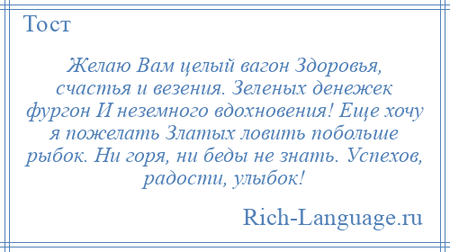 
    Желаю Вам целый вагон Здоровья, счастья и везения. Зеленых денежек фургон И неземного вдохновения! Еще хочу я пожелать Златых ловить побольше рыбок. Ни горя, ни беды не знать. Успехов, радости, улыбок!