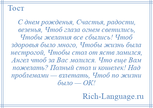 
    С днем рожденья, Счастья, радости, везенья, Чтоб глаза огнем светились, Чтобы желания все сбылись! Чтоб здоровья было много, Чтобы жизнь была нестрогой, Чтобы стол от яств ломился, Ангел чтоб за Вас молился. Что еще Вам пожелать? Полный стол и кошелек! Над проблемами — взлетать, Чтоб по жизни было — ОК!