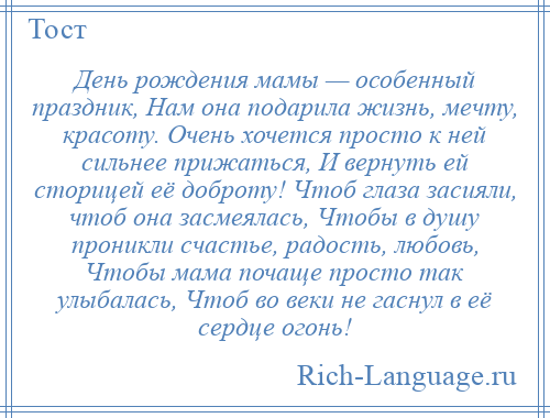 
    День рождения мамы — особенный праздник, Нам она подарила жизнь, мечту, красоту. Очень хочется просто к ней сильнее прижаться, И вернуть ей сторицей её доброту! Чтоб глаза засияли, чтоб она засмеялась, Чтобы в душу проникли счастье, радость, любовь, Чтобы мама почаще просто так улыбалась, Чтоб во веки не гаснул в её сердце огонь!
