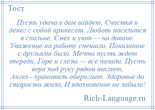 
    Пусть удача в дом войдет, Счастья и денег с собой принесет. Любовь поселится в спальне, Смех и уют — на диване. Уважение на работу спешило, Понимание с друзьями было. Мечта пусть ждет впереди, Горе и слезы — все позади. Пусть вера под руку рядом шагает, Ангел—хранитель оберегает. Здоровье до старости жило, И вдохновение не забыло!