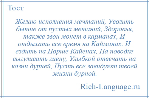 
    Желаю исполнения мечтаний, Уволить бытие от пустых метаний, Здоровья, также звон монет в карманах, И отдыхать все время на Кайманах. И ездить на Порше Кайенах, На поводке выгуливать гиену, Улыбкой отвечать на козни дурней, Пусть все завидуют твоей жизни бурной.