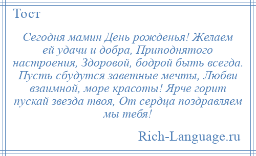 
    Сегодня мамин День рожденья! Желаем ей удачи и добра, Приподнятого настроения, Здоровой, бодрой быть всегда. Пусть сбудутся заветные мечты, Любви взаимной, море красоты! Ярче горит пускай звезда твоя, От сердца поздравляем мы тебя!