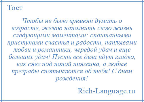 
    Чтобы не было времени думать о возрасте, желаю наполнить свою жизнь следующими моментами: спонтанными приступами счастья и радости, наплывами любви и романтики, чередой удач и еще больших удач! Пусть все дела идут гладко, как снег под попой пингвина, а любые преграды спотыкаются об тебя! С днем рождения!