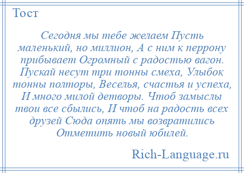 
    Сегодня мы тебе желаем Пусть маленький, но миллион, А с ним к перрону прибывает Огромный с радостью вагон. Пускай несут три тонны смеха, Улыбок тонны полторы, Веселья, счастья и успеха, И много милой детворы. Чтоб замыслы твои все сбылись, И чтоб на радость всех друзей Сюда опять мы возвратились Отметить новый юбилей.