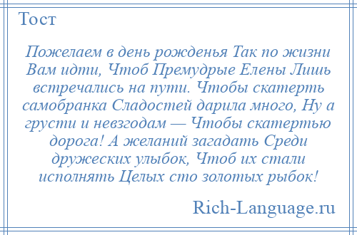 
    Пожелаем в день рожденья Так по жизни Вам идти, Чтоб Премудрые Елены Лишь встречались на пути. Чтобы скатерть самобранка Сладостей дарила много, Ну а грусти и невзгодам — Чтобы скатертью дорога! А желаний загадать Среди дружеских улыбок, Чтоб их стали исполнять Целых сто золотых рыбок!