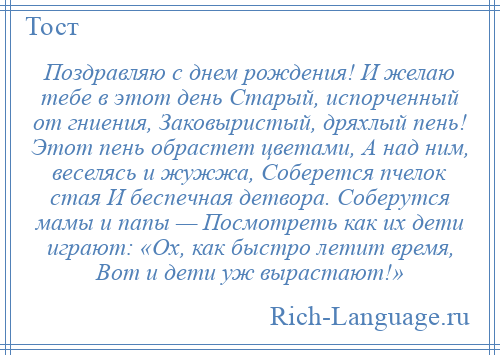 
    Поздравляю с днем рождения! И желаю тебе в этот день Старый, испорченный от гниения, Заковыристый, дряхлый пень! Этот пень обрастет цветами, А над ним, веселясь и жужжа, Соберется пчелок стая И беспечная детвора. Соберутся мамы и папы — Посмотреть как их дети играют: «Ох, как быстро летит время, Вот и дети уж вырастают!»