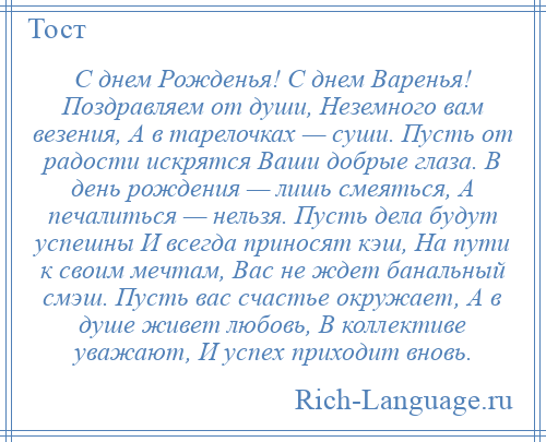 
    С днем Рожденья! С днем Варенья! Поздравляем от души, Неземного вам везения, А в тарелочках — суши. Пусть от радости искрятся Ваши добрые глаза. В день рождения — лишь смеяться, А печалиться — нельзя. Пусть дела будут успешны И всегда приносят кэш, На пути к своим мечтам, Вас не ждет банальный смэш. Пусть вас счастье окружает, А в душе живет любовь, В коллективе уважают, И успех приходит вновь.