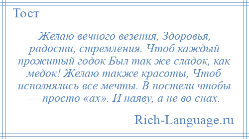 
    Желаю вечного везения, Здоровья, радости, стремления. Чтоб каждый прожитый годок Был так же сладок, как медок! Желаю также красоты, Чтоб исполнялись все мечты. В постели чтобы — просто «ах». И наяву, а не во снах.