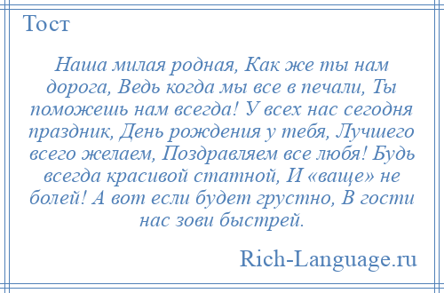 
    Наша милая родная, Как же ты нам дорога, Ведь когда мы все в печали, Ты поможешь нам всегда! У всех нас сегодня праздник, День рождения у тебя, Лучшего всего желаем, Поздравляем все любя! Будь всегда красивой статной, И «ваще» не болей! А вот если будет грустно, В гости нас зови быстрей.