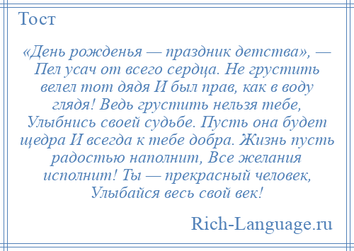 
    «День рожденья — праздник детства», — Пел усач от всего сердца. Не грустить велел тот дядя И был прав, как в воду глядя! Ведь грустить нельзя тебе, Улыбнись своей судьбе. Пусть она будет щедра И всегда к тебе добра. Жизнь пусть радостью наполнит, Все желания исполнит! Ты — прекрасный человек, Улыбайся весь свой век!