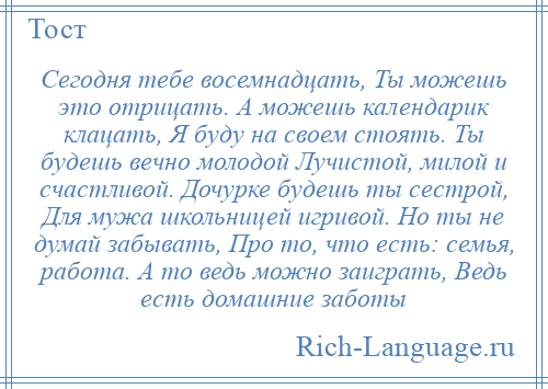 
    Сегодня тебе восемнадцать, Ты можешь это отрицать. А можешь календарик клацать, Я буду на своем стоять. Ты будешь вечно молодой Лучистой, милой и счастливой. Дочурке будешь ты сестрой, Для мужа школьницей игривой. Но ты не думай забывать, Про то, что есть: семья, работа. А то ведь можно заиграть, Ведь есть домашние заботы