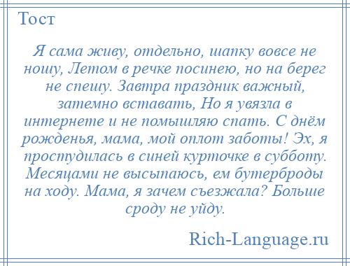 
    Я сама живу, отдельно, шапку вовсе не ношу, Летом в речке посинею, но на берег не спешу. Завтра праздник важный, затемно вставать, Но я увязла в интернете и не помышляю спать. С днём рожденья, мама, мой оплот заботы! Эх, я простудилась в синей курточке в субботу. Месяцами не высыпаюсь, ем бутерброды на ходу. Мама, я зачем съезжала? Больше сроду не уйду.