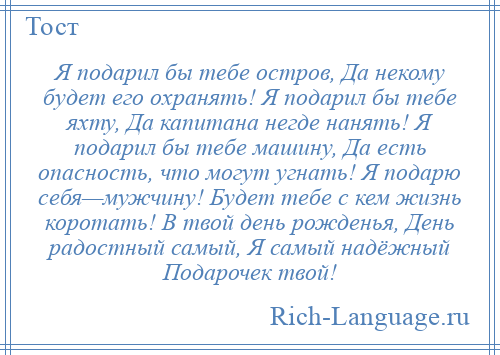 
    Я подарил бы тебе остров, Да некому будет его охранять! Я подарил бы тебе яхту, Да капитана негде нанять! Я подарил бы тебе машину, Да есть опасность, что могут угнать! Я подарю себя—мужчину! Будет тебе с кем жизнь коротать! В твой день рожденья, День радостный самый, Я самый надёжный Подарочек твой!