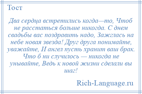 
    Два сердца встретились когда—то, Чтоб не расстаться больше никогда. С днем свадьбы вас поздравить надо, Зажглась на небе новая звезда! Друг друга понимайте, уважайте, И ангел пусть хранит ваш брак. Что б ни случилось — никогда не унывайте, Ведь к новой жизни сделали вы шаг!