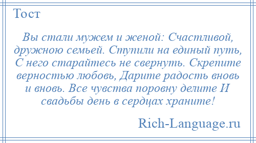 
    Вы стали мужем и женой: Счастливой, дружною семьей. Ступили на единый путь, С него старайтесь не свернуть. Скрепите верностью любовь, Дарите радость вновь и вновь. Все чувства поровну делите И свадьбы день в сердцах храните!