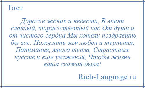 
    Дорогие жених и невеста, В этот славный, торжественный час От души и от чистого сердца Мы хотели поздравить бы вас. Пожелать вам любви и терпения, Понимания, много тепла, Страстных чувств и еще уважения, Чтобы жизнь ваша сказкой была!