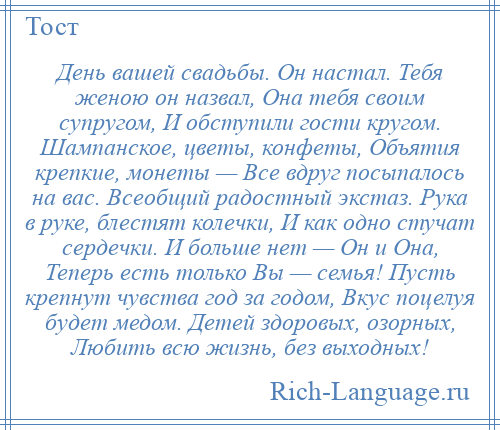 
    День вашей свадьбы. Он настал. Тебя женою он назвал, Она тебя своим супругом, И обступили гости кругом. Шампанское, цветы, конфеты, Объятия крепкие, монеты — Все вдруг посыпалось на вас. Всеобщий радостный экстаз. Рука в руке, блестят колечки, И как одно стучат сердечки. И больше нет — Он и Она, Теперь есть только Вы — семья! Пусть крепнут чувства год за годом, Вкус поцелуя будет медом. Детей здоровых, озорных, Любить всю жизнь, без выходных!