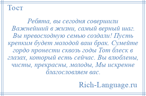 
    Ребята, вы сегодня совершили Важнейший в жизни, самый верный шаг. Вы превосходную семью создали! Пусть крепким будет молодой ваш брак. Сумейте гордо пронести сквозь годы Тот блеск в глазах, который есть сейчас. Вы влюблены, чисты, прекрасны, молоды, Мы искренне благословляем вас.