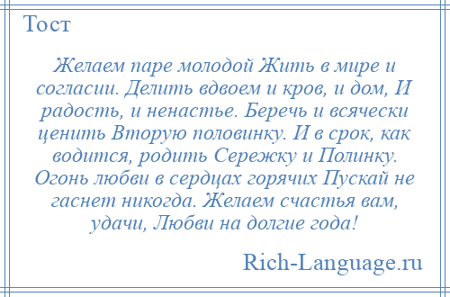 
    Желаем паре молодой Жить в мире и согласии. Делить вдвоем и кров, и дом, И радость, и ненастье. Беречь и всячески ценить Вторую половинку. И в срок, как водится, родить Сережку и Полинку. Огонь любви в сердцах горячих Пускай не гаснет никогда. Желаем счастья вам, удачи, Любви на долгие года!