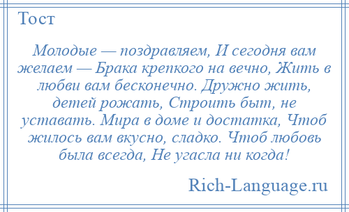 
    Молодые — поздравляем, И сегодня вам желаем — Брака крепкого на вечно, Жить в любви вам бесконечно. Дружно жить, детей рожать, Строить быт, не уставать. Мира в доме и достатка, Чтоб жилось вам вкусно, сладко. Чтоб любовь была всегда, Не угасла ни когда!