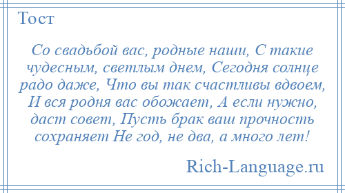 
    Со свадьбой вас, родные наши, С такие чудесным, светлым днем, Сегодня солнце радо даже, Что вы так счастливы вдвоем, И вся родня вас обожает, А если нужно, даст совет, Пусть брак ваш прочность сохраняет Не год, не два, а много лет!