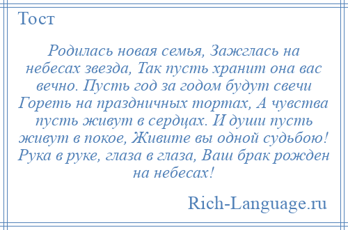 
    Родилась новая семья, Зажглась на небесах звезда, Так пусть хранит она вас вечно. Пусть год за годом будут свечи Гореть на праздничных тортах, А чувства пусть живут в сердцах. И души пусть живут в покое, Живите вы одной судьбою! Рука в руке, глаза в глаза, Ваш брак рожден на небесах!