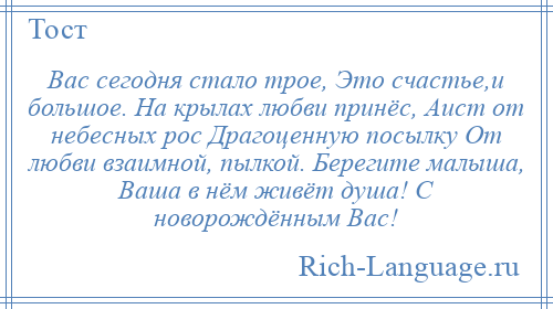 
    Вас сегодня стало трое, Это счастье,и большое. На крылах любви принёс, Аист от небесных рос Драгоценную посылку От любви взаимной, пылкой. Берегите малыша, Ваша в нём живёт душа! С новорождённым Вас!