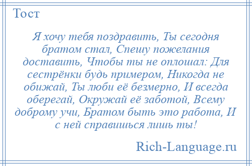 
    Я хочу тебя поздравить, Ты сегодня братом стал, Спешу пожелания доставить, Чтобы ты не оплошал: Для сестрёнки будь примером, Никогда не обижай, Ты люби её безмерно, И всегда оберегай, Окружай её заботой, Всему доброму учи, Братом быть это работа, И с ней справишься лишь ты!