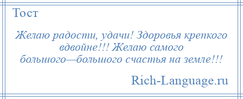 
    Желаю радости, удачи! Здоровья крепкого вдвойне!!! Желаю самого большого—большого счастья на земле!!!