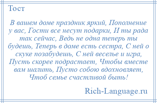 
    В вашем доме праздник яркий, Пополнение у вас, Гости все несут подарки, И ты рада так сейчас, Ведь не одна теперь ты будешь, Теперь в доме есть сестра, С ней о скуке позабудешь, С ней веселье и игра, Пусть скорее подрастает, Чтобы вместе вам шалить, Пусто собою вдохновляет, Чтоб семье счастливой быть!