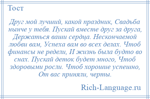 
    Друг мой лучший, какой праздник, Свадьба нынче у тебя. Пускай вместе друг за друга, Держаться ваши сердца. Нескончаемой любви вам, Успеха вам во всех делах. Чтоб финансы не редели, И жизнь была будто во снах. Пускай деток будет много, Чтоб здоровыми росли. Чтоб хорошие успешно, От вас приняли, черты.