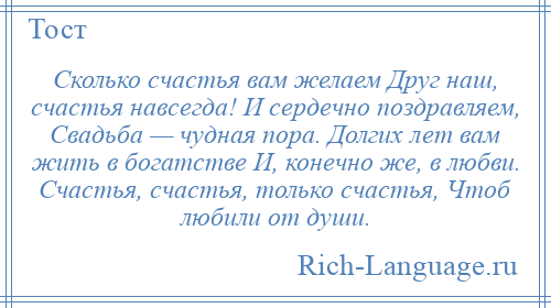 
    Сколько счастья вам желаем Друг наш, счастья навсегда! И сердечно поздравляем, Свадьба — чудная пора. Долгих лет вам жить в богатстве И, конечно же, в любви. Счастья, счастья, только счастья, Чтоб любили от души.