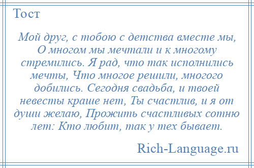 
    Мой друг, с тобою с детства вместе мы, О многом мы мечтали и к многому стремились. Я рад, что так исполнились мечты, Что многое решили, многого добились. Сегодня свадьба, и твоей невесты краше нет, Ты счастлив, и я от души желаю, Прожить счастливых сотню лет: Кто любит, так у тех бывает.