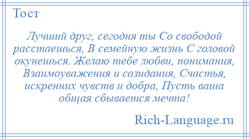 
    Лучший друг, сегодня ты Со свободой расстаешься, В семейную жизнь С головой окунешься. Желаю тебе любви, понимания, Взаимоуважения и созидания, Счастья, искренних чувств и добра, Пусть ваша общая сбывается мечта!