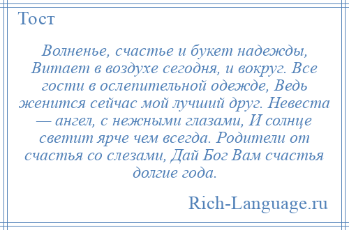 
    Волненье, счастье и букет надежды, Витает в воздухе сегодня, и вокруг. Все гости в ослепительной одежде, Ведь женится сейчас мой лучший друг. Невеста — ангел, с нежными глазами, И солнце светит ярче чем всегда. Родители от счастья со слезами, Дай Бог Вам счастья долгие года.