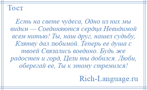 
    Есть на свете чудеса, Одно из них мы видим — Соединяются сердца Невидимой всем нитью! Ты, наш друг, нашел судьбу, Клятву дал любимой. Теперь ее душа с твоей Связались воедино. Будь же радостен и горд, Цели ты добился. Люби, оберегай ее, Ты к этому стремился!