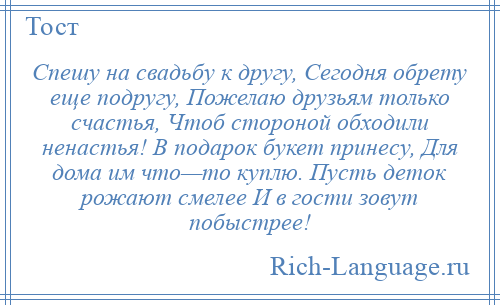 
    Спешу на свадьбу к другу, Сегодня обрету еще подругу, Пожелаю друзьям только счастья, Чтоб стороной обходили ненастья! В подарок букет принесу, Для дома им что—то куплю. Пусть деток рожают смелее И в гости зовут побыстрее!