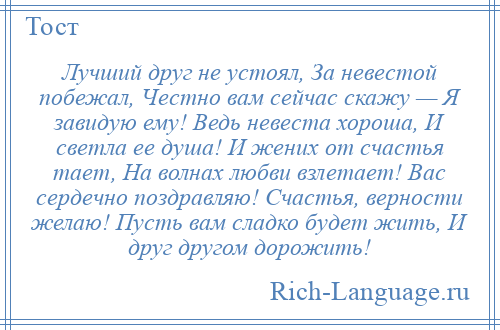 
    Лучший друг не устоял, За невестой побежал, Честно вам сейчас скажу — Я завидую ему! Ведь невеста хороша, И светла ее душа! И жених от счастья тает, На волнах любви взлетает! Вас сердечно поздравляю! Счастья, верности желаю! Пусть вам сладко будет жить, И друг другом дорожить!