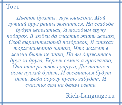 
    Цветов букеты, звук клаксона, Мой лучший друг решил жениться, На свадьбе будут веселиться, Я молодым вручу подарок, В любви да счастье жить желаю, Свой выразительный поздравок, В стихах торжественно читаю, Что может в жизни быть не знаю, Но вы держитесь друг за друга, Беречь семью я предлагаю, Она теперь твоя супруга, Достаток в доме пускай будет, И веселиться будут дети, Беда дорогу пусть забудет, И счастья вам на белом свете.