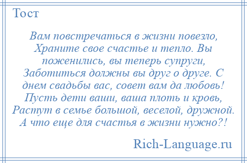 
    Вам повстречаться в жизни повезло, Храните свое счастье и тепло. Вы поженились, вы теперь супруги, Заботиться должны вы друг о друге. С днем свадьбы вас, совет вам да любовь! Пусть дети ваши, ваша плоть и кровь, Растут в семье большой, веселой, дружной. А что еще для счастья в жизни нужно?!