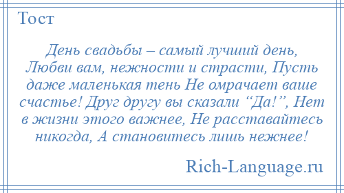
    День свадьбы – самый лучший день, Любви вам, нежности и страсти, Пусть даже маленькая тень Не омрачает ваше счастье! Друг другу вы сказали “Да!”, Нет в жизни этого важнее, Не расставайтесь никогда, А становитесь лишь нежнее!